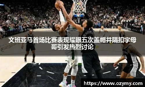 文班亚马首场比赛表现耀眼五次盖帽并隔扣字母哥引发热烈讨论