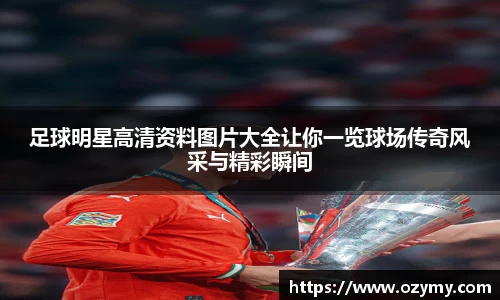 足球明星高清资料图片大全让你一览球场传奇风采与精彩瞬间